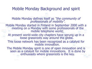 Mobile Monday Background and spirit <ul><li>Mobile Monday defines itself as  “the community of professionals of mobility”....
