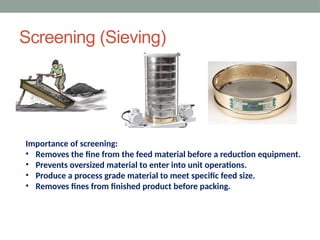 Screening (Sieving)
Importance of screening:
• Removes the fine from the feed material before a reduction equipment.
• Prevents oversized material to enter into unit operations.
• Produce a process grade material to meet specific feed size.
• Removes fines from finished product before packing.
 