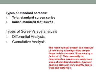 Types of standard screens:
1. Tyler standard screen series
2. Indian standard test sieves
Types of Screen/sieve analysis
3. Differential Analysis
4. Cumulative Analysis
The mesh number system is a measure
of how many openings there are per
linear inch in a screen. Sizes vary by a
factor of √2. This can easily be
determined as screens are made from
wires of standard diameters, however,
opening sizes can vary slightly due to
wear and distortion.
 