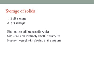 Storage of solids
1. Bulk storage
2. Bin storage
Bin - not so tall but usually wider
Silo – tall and relatively small in diameter
Hopper - vessel with sloping at the bottom
 