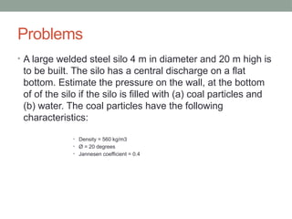 Problems
• A large welded steel silo 4 m in diameter and 20 m high is
to be built. The silo has a central discharge on a flat
bottom. Estimate the pressure on the wall, at the bottom
of of the silo if the silo is filled with (a) coal particles and
(b) water. The coal particles have the following
characteristics:
• Density = 560 kg/m3
• Ø = 20 degrees
• Jannesen coefficient = 0.4
 
