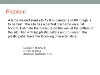 Problem
• A large welded steel silo 12 ft in diamter and 60 ft high is
to be built. The silo has a central discharge on a flat
bottom. Estimate the pressure on the wall at the bottom of
the silo filled with (a) plastic pellets and (b) water. The
plastic pellet have the following characteristics:
Density = 35 lb/cu ft
Ø = 20 degrees
Jannesen coefficient = 0.4
 