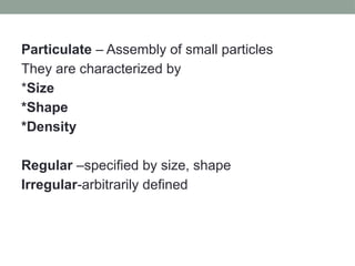 Particulate – Assembly of small particles
They are characterized by
*Size
*Shape
*Density
Regular –specified by size, shape
Irregular-arbitrarily defined
 