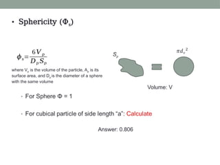 •
Volume: V
Sp
• Sphericity (Φs)
𝜙𝑠=
6𝑉 𝑝
𝐷𝑝 𝑆𝑝
where Vp is the volume of the particle, Ap is its
surface area, and Dp is the diameter of a sphere
with the same volume
Answer: 0.806
 