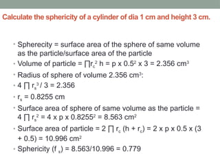 Calculate the sphericity of a cylinder of dia 1 cm and height 3 cm.
• Spherecity = surface area of the sphere of same volume
as the particle/surface area of the particle
• Volume of particle = ∏rc
2
h = p x 0.52
x 3 = 2.356 cm3
• Radius of sphere of volume 2.356 cm3
:
• 4 ∏ rs
3
/ 3 = 2.356
• rs = 0.8255 cm
• Surface area of sphere of same volume as the particle =
4 ∏ rs
2
= 4 x p x 0.82552
= 8.563 cm2
• Surface area of particle = 2 ∏ rc (h + rc) = 2 x p x 0.5 x (3
+ 0.5) = 10.996 cm2
• Sphericity (f s) = 8.563/10.996 = 0.779
 