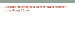 Calculate shperecity of a cylinder having diameter 1
cm and height 5 cm
 