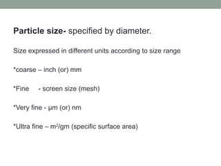 Particle size- specified by diameter.
Size expressed in different units according to size range
*coarse – inch (or) mm
*Fine - screen size (mesh)
*Very fine - µm (or) nm
*Ultra fine – m2
/gm (specific surface area)
 