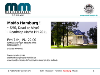 GERMANY                                                                   www.mobile-monday.de




MoMo Hamburg !
- SMS, Dead or Alive?
- Roadmap MoMo HH.2011

Feb 7.th, 19.–22.00
PLANGESCHE VILLA IM HEINE-PARK
ELBCHAUSSEE 43

D-22765 HAMBURG


Contact axelhoehnke
axel.hoehnke@mobile-monday.de
www.mobile-monday.de/events/sms-dead-or-alive-outlook




© MobileMonday Germany e.V.       Berlin Dusseldorf Frankfurt Hamburg Munich                 1
 