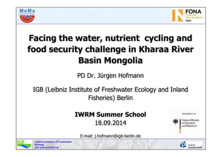 Leibniz-Institute of Freshwater
Ecology
and Inland Fisheries
Facing the water, nutrient cycling andFacing the water, nutrient cycling and
food security challenge in Kharaa Riverfood security challenge in Kharaa River
Basin MongoliaBasin Mongolia
PD Dr.PD Dr. JJüürgenrgen HofmannHofmann
IGB (Leibniz Institute of Freshwater Ecology and InlandIGB (Leibniz Institute of Freshwater Ecology and Inland
Fisheries) BerlinFisheries) Berlin
IWRM Summer SchoolIWRM Summer School
18.09.201418.09.2014
EE--mailmail:: j.hofmann@igbj.hofmann@igb--berlin.deberlin.de
 