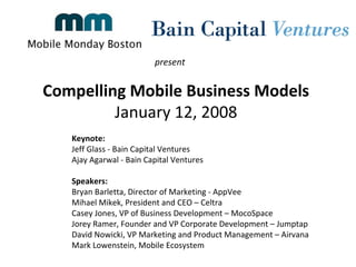 Compelling Mobile Business Models  January 12, 2008  present  Keynote:  Jeff Glass - Bain Capital Ventures  Ajay Agarwal - Bain Capital Ventures  Speakers: Bryan Barletta, Director of Marketing - AppVee  Mihael Mikek, President and CEO – Celtra Casey Jones, VP of Business Development – MocoSpace Jorey Ramer, Founder and VP Corporate Development – Jumptap  David Nowicki, VP Marketing and Product Management – Airvana Mark Lowenstein, Mobile Ecosystem  