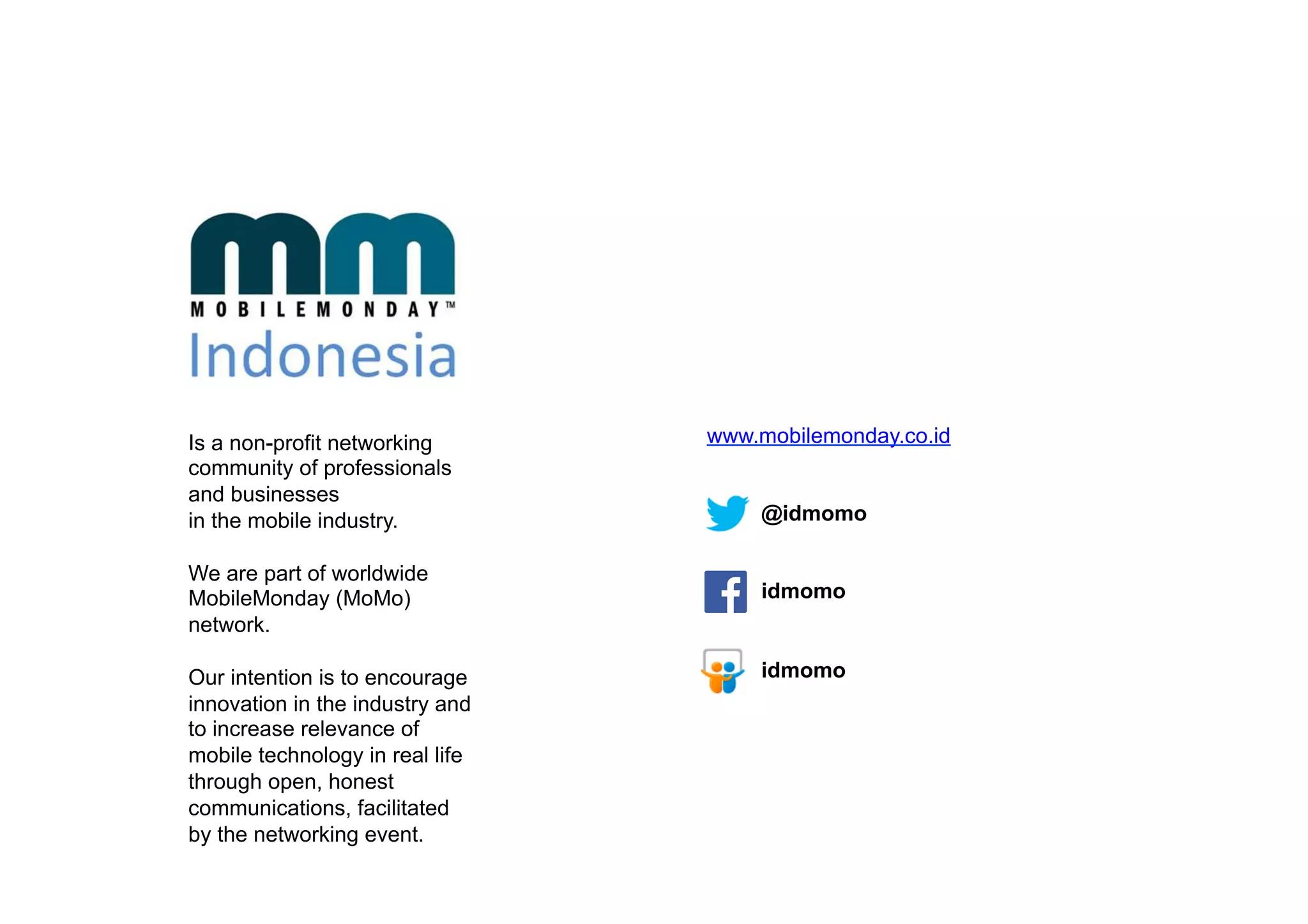 Is a non-profit networking
community of professionals
and businesses
in the mobile industry.
We are part of worldwide
MobileMonday (MoMo)
network.
Our intention is to encourage
innovation in the industry and
to increase relevance of
mobile technology in real life
through open, honest
communications, facilitated
by the networking event.
www.mobilemonday.co.id
@idmomo
idmomo
idmomo
 