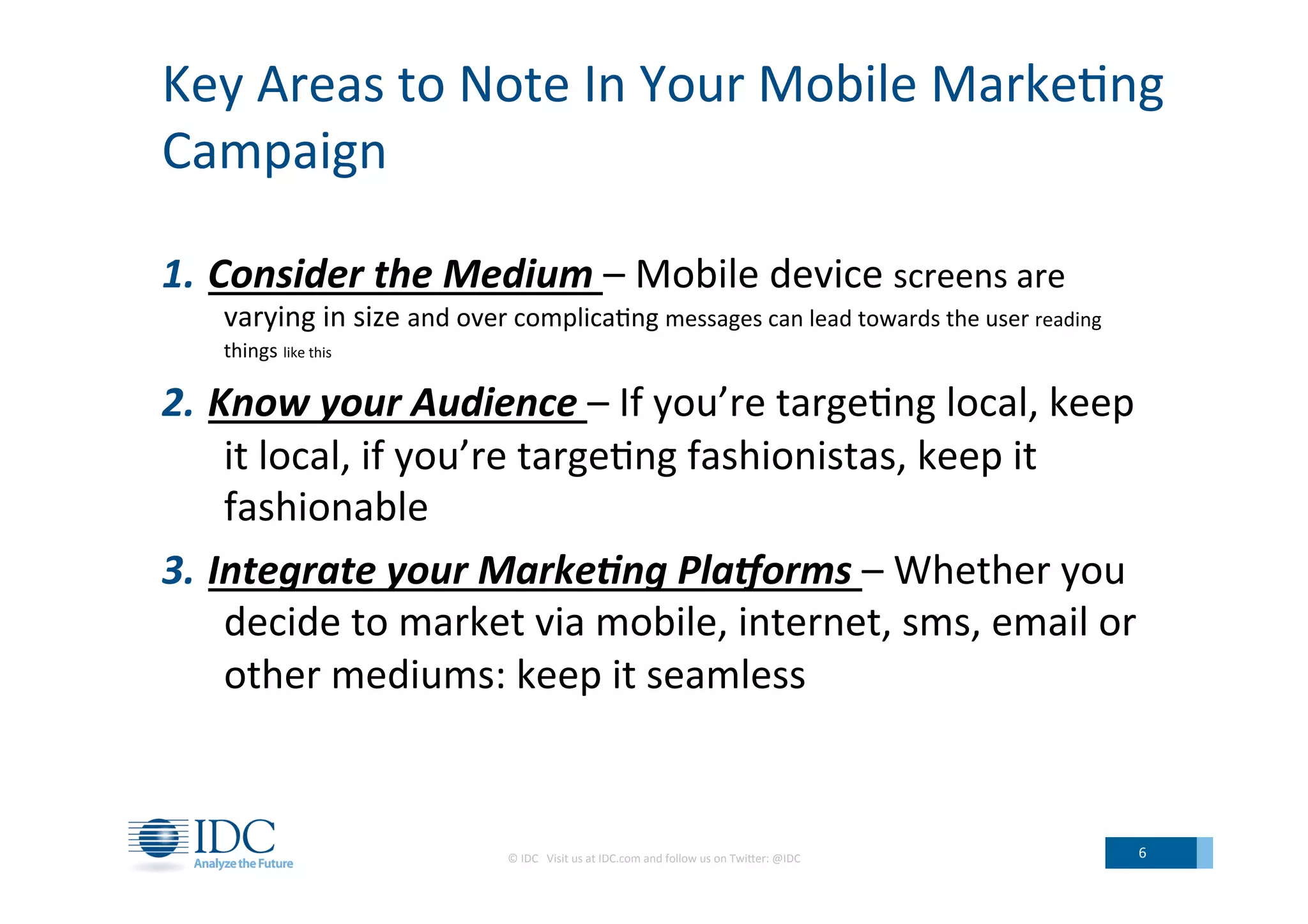 Key	
  Areas	
  to	
  Note	
  In	
  Your	
  Mobile	
  Marke;ng	
  
Campaign	
  
1.  Consider	
  the	
  Medium	
  –	
  Mobile	
  device	
  screens	
  are	
  
varying	
  in	
  size	
  and	
  over	
  complica;ng	
  messages	
  can	
  lead	
  towards	
  the	
  user	
  reading	
  
things	
  like	
  this	
  
2.  Know	
  your	
  Audience	
  –	
  If	
  you’re	
  targe;ng	
  local,	
  keep	
  
it	
  local,	
  if	
  you’re	
  targe;ng	
  fashionistas,	
  keep	
  it	
  
fashionable	
  
3.  Integrate	
  your	
  Marke<ng	
  Pla?orms	
  –	
  Whether	
  you	
  
decide	
  to	
  market	
  via	
  mobile,	
  internet,	
  sms,	
  email	
  or	
  
other	
  mediums:	
  keep	
  it	
  seamless	
  
©	
  IDC	
  	
  	
  Visit	
  us	
  at	
  IDC.com	
  and	
  follow	
  us	
  on	
  TwiLer:	
  @IDC	
   6	
  
 