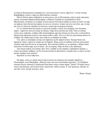 оставио је Београдском универзитету, сем велелепног хотела „Бристол“, готово читаву
Карађорђеву улицу и парк код Железничке станице.
    Могли бисмо овако набрајати до миле воље, све до Игуманова, који је своју предивну
палату поклонио Православној цркви, и Николе Спасића са задужбином у Кнез
Михаиловој, да бисмо се на крају сетили многих богаташа којима не пада на памет да дају
ни мрвицу свога богатства народу из кога су потекли. Алави, као што их је Бог дао, гутају
све чега се домогну, бежећи од генетске глади која их разједа изнутра.
    Уз то, новопечени богаташи су изузетне циције, стипсе или џимрије, што би рекао
народ - нарочито они што живе на Западу. Евро им је велики као кућа. Тако се некако
удеси да ја, сиромах, плаћам пиће милионерима, јер они никада не носе кеш, а немогуће је
кредитном картицом платити два оштра пића у пабу. Зато су и богати, јер никада ништа не
плаћају. Не плаћа онај ко има, него онај ко се навикао да плаћа.
    Гле, тресе се империја за коју смо веровали да ће трајати вечно. Пуцају банке као
презреле тикве, а криза се шири све до Европе. Кажу да ми то нећемо осетити, јер ионако
немамо пара које би могле да пропадну. Као типичан Србин, ја, на пример, у банци имам
неколико стотина евра, што се каже - ни за сахрану. Није ми жао и ако пропадну.
    Ако икада умрем, што рекао друг Тито, мораће да ме сахране о државном трошку, у
Алеји заслужних грађана, где ћу остатак вечности прележати, сигуран сам, уз неког са ким
нисам говорио пола живота.
    Бар ћемо се сити наћутати.

    На крају, сетих се дивне мисли коју је волео да понавља мој покојни пријатељ,
Хиландарац, отац Митрофан: „Наше је само оно што поклонимо другима.“ А из ђубрета
поново излази тамнопута девојчица блиставих очију и каже мајци: „Нема!“ И поред свега,
лепа и насмешена, она излази попут заштитног знака за наду. У том тренутку, некоме, ко
зна због чега, застаје залогај у грлу.

                                                                            Момо Капор
 