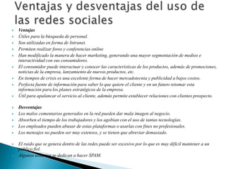    Ventajas
   Útiles para la búsqueda de personal.
   Son utilizadas en forma de Intranet.
   Permiten realizar foros y conferencias online
   Han modificado la manera de hacer marketing, generando una mayor segmentación de medios e
    interactividad con sus consumidores.
   El consumidor puede interactuar y conocer las características de los productos, además de promociones,
    noticias de la empresa, lanzamiento de nuevos productos, etc.
   En tiempos de crisis es una excelente forma de hacer mercadotecnia y publicidad a bajos costos.
   Perfecta fuente de información para saber lo que quiere el cliente y en un futuro retomar esta
    información para los planes estratégicos de la empresa.
   Útil para apalancar el servicio al cliente, además permite establecer relaciones con clientes prospecto.

   Desventajas
   Los malos comentarios generados en la red pueden dar mala imagen al negocio.
   Absorben el tiempo de los trabajadores y los agobian con el uso de tantas tecnologías.
   Los empleados pueden abusar de estas plataformas o usarlas con fines no profesionales.
   Los mensajes no pueden ser muy extensos, y se tienen que abreviar demasiado.

   El ruido que se genera dentro de las redes puede ser excesivo por lo que es muy difícil mantener a un
    público fiel.
   Algunos usuarios se dedican a hacer SPAM.
 