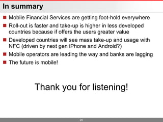 In summary
 Mobile Financial Services are getting foot-hold everywhere
 Roll-out is faster and take-up is higher in less developed
  countries because if offers the users greater value
 Developed countries will see mass take-up and usage with
  NFC (driven by next gen iPhone and Android?)
 Mobile operators are leading the way and banks are lagging
 The future is mobile!



             Thank you for listening!


                               20
 