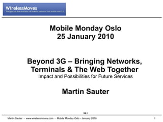 Mobile Monday Oslo
                                   25 January 2010


               Beyond 3G – Bringing Networks,
                Terminals & The Web Together
                         Impact and Possibilities for Future Services


                                            Martin Sauter

                                                              V0.1

Martin Sauter - www.wirelessmoves.com - Mobile Monday Oslo - January 2010   1
 