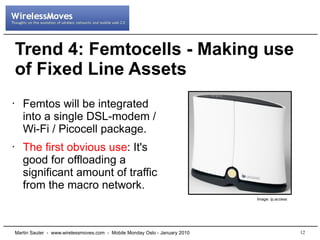 Trend 4: Femtocells - Making use
    of Fixed Line Assets
•      Femtos will be integrated
       into a single DSL-modem /
       Wi-Fi / Picocell package.
•      The first obvious use: It's
       good for offloading a
       significant amount of traffic
       from the macro network.
                                                                                Image: ip.access




    Martin Sauter - www.wirelessmoves.com - Mobile Monday Oslo - January 2010                      12
 
