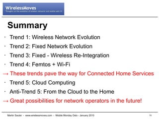 Summary
•    Trend 1: Wireless Network Evolution
•    Trend 2: Fixed Network Evolution
•    Trend 3: Fixed - Wireless Re-Integration
•    Trend 4: Femtos + Wi-Fi
→ These trends pave the way for Connected Home Services
•    Trend 5: Cloud Computing
•    Anti-Trend 5: From the Cloud to the Home
→ Great possibilities for network operators in the future!

    Martin Sauter - www.wirelessmoves.com - Mobile Monday Oslo - January 2010   16
 