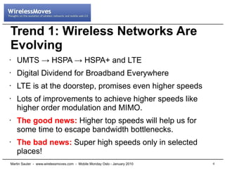 Trend 1: Wireless Networks Are
Evolving
•   UMTS → HSPA → HSPA+ and LTE
•   Digital Dividend for Broadband Everywhere
•   LTE is at the doorstep, promises even higher speeds
•   Lots of improvements to achieve higher speeds like
    higher order modulation and MIMO.
•   The good news: Higher top speeds will help us for
    some time to escape bandwidth bottlenecks.
•   The bad news: Super high speeds only in selected
    places!
Martin Sauter - www.wirelessmoves.com - Mobile Monday Oslo - January 2010   4
 