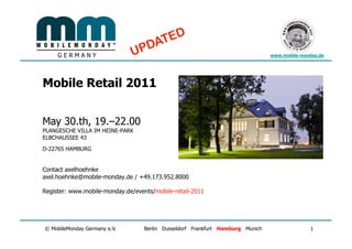 GERMANY                                                                    www.mobile-monday.de




Mobile Retail 2011


May 30.th, 19.–22.00
PLANGESCHE VILLA IM HEINE-PARK
ELBCHAUSSEE 43
D-22765 HAMBURG


Contact axelhoehnke
axel.hoehnke@mobile-monday.de / +49.173.952.8000

Register: www.mobile-monday.de/events/mobile-retail-2011




© MobileMonday Germany e.V.        Berlin Dusseldorf Frankfurt Hamburg Munich                 1
 