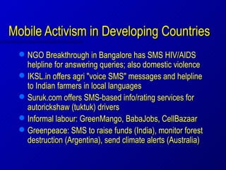 Mobile Activism in Developing Countries
     NGO Breakthrough in Bangalore has SMS HIV/AIDS
      helpline for answering queries; also domestic violence
     IKSL.in offers agri "voice SMS" messages and helpline
      to Indian farmers in local languages
     Suruk.com offers SMS-based info/rating services for
      autorickshaw (tuktuk) drivers
     Informal labour: GreenMango, BabaJobs, CellBazaar
     Greenpeace: SMS to raise funds (India), monitor forest
      destruction (Argentina), send climate alerts (Australia)
 