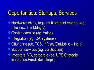 Opportunities: Startups, Services
 Hardware: chips, tags, multiprotocol readers (eg.
  Intermec, ThinkMagic)
 Content/service (eg. Yulop)
 Integration (eg. OATsystems)
 Offshoring (eg. TCS, Infosys/OnMobile – India)
 Support services (eg. certification)
 Investors: VC, corporate (eg. UPS Strategic
  Enterprise Fund: Savi, Impinj)
 