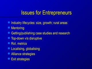 Issues for Entrepreneurs
   Industry lifecycles: size, growth; rural areas
   Mentoring
   Getting/publishing case studies and research
   Top-down v/s disruptive
   RoI, metrics
   Localising, globalising
   Alliance strategies
   Exit strategies
 