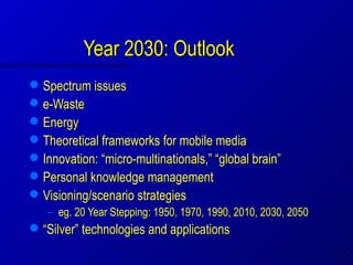 Year 2030: Outlook
   Spectrum issues
   e-Waste
   Energy
   Theoretical frameworks for mobile media
   Innovation: “micro-multinationals,” “global brain”
   Personal knowledge management
   Visioning/scenario strategies
    – eg. 20 Year Stepping: 1950, 1970, 1990, 2010, 2030, 2050
   “Silver” technologies and applications
 