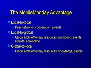 The MobileMonday Advantage
   Local-to-local
    – Peer networks, cooperation, awards
   Local-to-global
    – Global MobileMonday resources: promotion, events,
      awards, knowledge
   Global-to-local
    – Global MobileMonday resources: knowledge, people
 