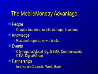 The MobileMonday Advantage
   People
    – Chapter founders, mobile startups, investors
   Knowledge
    – Research reports, news, books
   Events
    – City/regional/global (eg. GSMA, Communicasia,
      CTIA, DigitalAfrica)
   Partnerships
    – Innovation Councils, World Bank
 