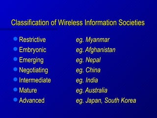 Classification of Wireless Information Societies
 Restrictive          eg. Myanmar
 Embryonic            eg. Afghanistan
 Emerging             eg. Nepal
 Negotiating          eg. China
 Intermediate         eg. India
 Mature               eg. Australia
 Advanced             eg. Japan, South Korea
 