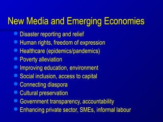 New Media and Emerging Economies
    Disaster reporting and relief
    Human rights, freedom of expression
    Healthcare (epidemics/pandemics)
    Poverty alleviation
    Improving education, environment
    Social inclusion, access to capital
    Connecting diaspora
    Cultural preservation
    Government transparency, accountability
    Enhancing private sector, SMEs, informal labour
 