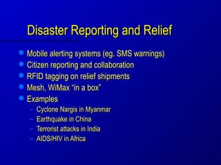 Disaster Reporting and Relief
   Mobile alerting systems (eg. SMS warnings)
   Citizen reporting and collaboration
   RFID tagging on relief shipments
   Mesh, WiMax “in a box”
   Examples
    –   Cyclone Nargis in Myanmar
    –   Earthquake in China
    –   Terrorist attacks in India
    –   AIDS/HIV in Africa
 