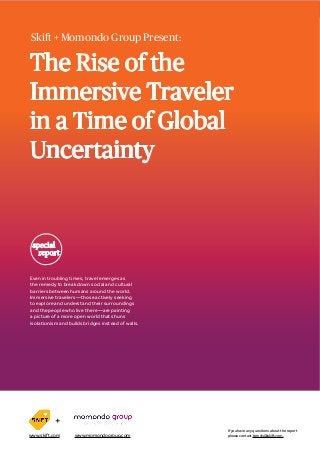 The Rise of the Immersive Traveler in a Time of Global Uncertainty SKIFT REPORT 2016
Skift + Momondo Group Present:
special
report
Even in troubling times, travel emerges as
the remedy to break down social and cultural
barriers between humans around the world.
Immersive travelers—those actively seeking
to explore and understand their surroundings
and the people who live there—are painting
a picture of a more open world that shuns
isolationism and builds bridges instead of walls.
The Rise of the
Immersive Traveler
in a Time of Global
Uncertainty
If you have any questions about the report
please contact trends@skift.com.
+
www.skift.com www.momondogroup.com
 