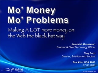 Mo’ Money
Mo’ Problems
Making A LOT more money on
the Web the black hat way
                               Jeremiah Grossman
                   Founder & Chief Technology Officer

                                            Trey Ford
                       Director, Solutions Architecture

                                 BlackHat USA 2009
                                         07.30.2009

                                           © 2009 WhiteHat, Inc.
 