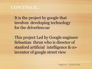 It is the project by google that
involves developing technology
for the driverlesscar
This project Led by Google engineer
Sebastian thrun who is director of
stanford artificial intelligence & co-
inventor of google street view
Presentedby–SubhransuSekharSamal
Regd no. - 2106151006
CONTINUE..
.
 