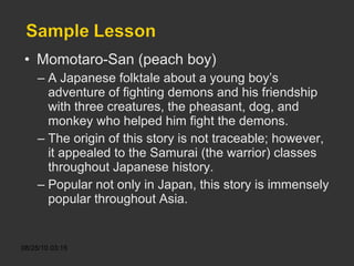 Momotaro-San (peach boy) A Japanese folktale about a young boy’s adventure of fighting demons and his friendship with three creatures, the pheasant, dog, and monkey who helped him fight the demons. The origin of this story is not traceable; however, it appealed to the Samurai (the warrior) classes throughout Japanese history. Popular not only in Japan, this story is immensely popular throughout Asia. 