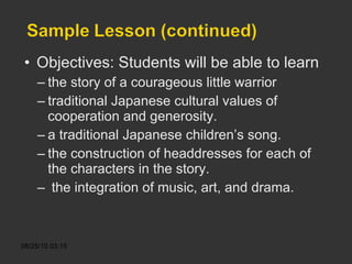 Objectives: Students will be able to learn the story of a courageous little warrior traditional Japanese cultural values of cooperation and generosity. a traditional Japanese children’s song. the construction of headdresses for each of the characters in the story. the integration of music, art, and drama. 