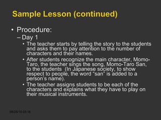 Procedure: Day 1 The teacher starts by telling the story to the students and asks them to pay attention to the number of characters and their names. After students recognize the main character, Momo-Taro, the teacher sings the song, Momo-Taro San, to the students  (In Japanese society, to show respect to people, the word “san” is added to a person’s name).  The teacher assigns students to be each of the characters and explains what they have to play on their musical instruments.  