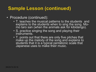 Procedure (continued): T. teaches the musical patterns to the students  and explains to the students when to sing the song, Mo-mo taro san (when the animals ask for kibidango). S. practice singing the song and playing their instruments. T. points out that there are only five pitches that make up the melody of the song and explains to students that it is a typical pentatonic scale that Japanese uses to make their music. 