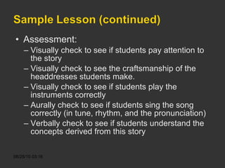 Assessment: Visually check to see if students pay attention to the story Visually check to see the craftsmanship of the headdresses students make. Visually check to see if students play the instruments correctly Aurally check to see if students sing the song correctly (in tune, rhythm, and the pronunciation) Verbally check to see if students understand the concepts derived from this story  