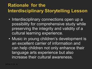 Interdisciplinary connections open up a possibility for comprehensive study while preserving the integrity and validity of a cultural learning experience. Music in young children’s development is an excellent carrier of information and can help children not only enhance their language arts experience but also increase their cultural awareness.  