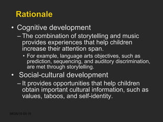 Cognitive development The combination of storytelling and music provides experiences that help children increase their attention span. For example, language arts objectives, such as prediction, sequencing, and auditory discrimination, are met through storytelling. Social-cultural development It provides opportunities that help children obtain important cultural information, such as values, taboos, and self-identity. 