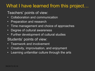 What I have learned from this project… Teachers’ points of view: Collaboration and communication Preparation and research Time management and choice of approaches Degree of cultural awareness Further development of cultural studies Students’ points of view: Teamwork and involvement  Creativity, improvisation, and enjoyment Learning unfamiliar culture through the arts 