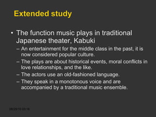The function music plays in traditional Japanese theater, Kabuki An entertainment for the middle class in the past, it is now considered popular culture. The plays are about historical events, moral conflicts in love relationships, and the like. The actors use an old-fashioned language.  They speak in a monotonous voice and are accompanied by a traditional music ensemble. 