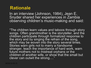 In an interview (Johnson, 1984), Jean E. Snyder shared her experiences in Zambia observing children’s music-making and said: “ The children learn values and taboos through story songs. Often grandmother is the storyteller, and the children participate through formalized response to the story and by singing the refrain of the song, which may be woven into the story several times. Stories warn girls not to marry a handsome stranger, teach the importance of hard work, warn future mothers not to mistreat orphans or the children of another wife, or show that the small but clever can outwit the strong.…” 
