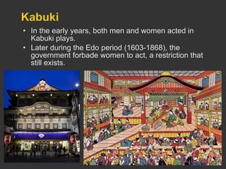 In the early years, both men and women acted in Kabuki plays. Later during the Edo period (1603-1868), the government forbade women to act, a restriction that still exists. 