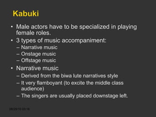 Male actors have to be specialized in playing female roles. 3 types of music accompaniment: Narrative music Onstage music Offstage music Narrative music Derived from the biwa lute narratives style It very flamboyant (to excite the middle class audience) The singers are usually placed downstage left. 
