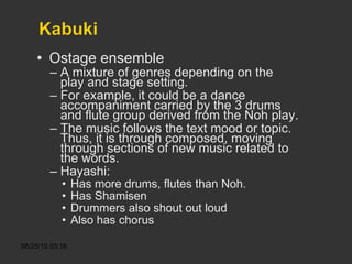 Ostage ensemble A mixture of genres depending on the play and stage setting. For example, it could be a dance accompaniment carried by the 3 drums and flute group derived from the Noh play. The music follows the text mood or topic. Thus, it is through composed, moving through sections of new music related to the words. Hayashi:  Has more drums, flutes than Noh. Has Shamisen Drummers also shout out loud Also has chorus 