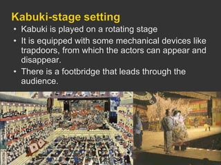 Kabuki is played on a rotating stage  It is equipped with some mechanical devices like trapdoors, from which the actors can appear and disappear. There is a footbridge that leads through the audience.  